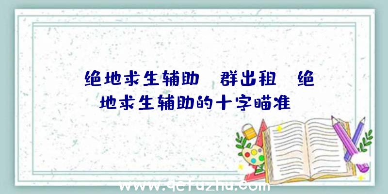 「绝地求生辅助qq群出租」|绝地求生辅助的十字瞄准